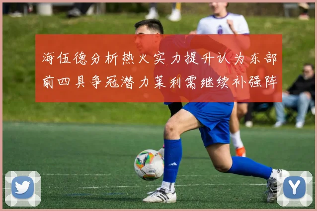 海伍德分析热火实力提升认为东部前四具争冠潜力莱利需继续补强阵容