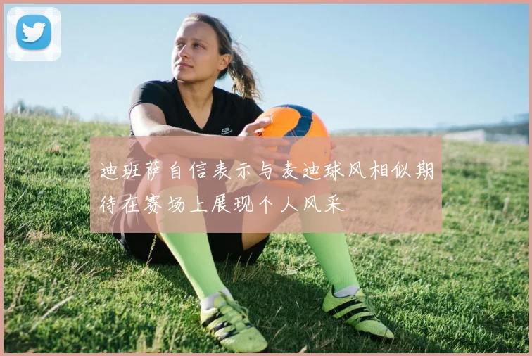 迪班萨自信表示与麦迪球风相似期待在赛场上展现个人风采