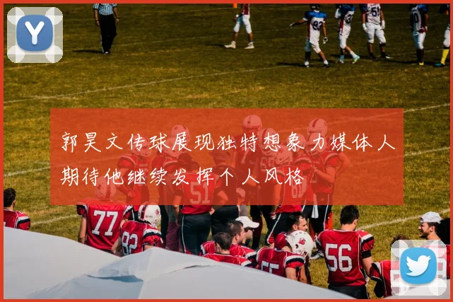 郭昊文传球展现独特想象力媒体人期待他继续发挥个人风格