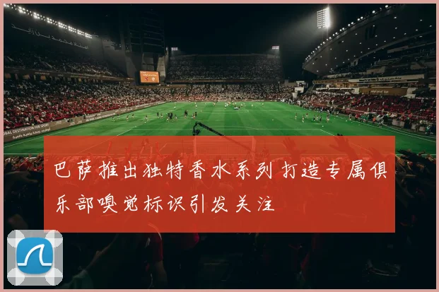 巴萨推出独特香水系列打造专属俱乐部嗅觉标识引发关注