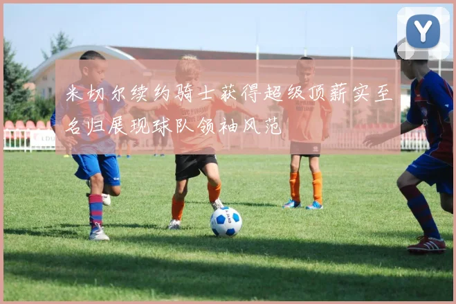 米切尔续约骑士获得超级顶薪实至名归展现球队领袖风范