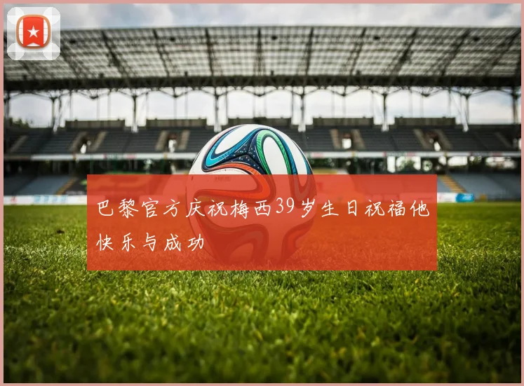巴黎官方庆祝梅西39岁生日祝福他快乐与成功