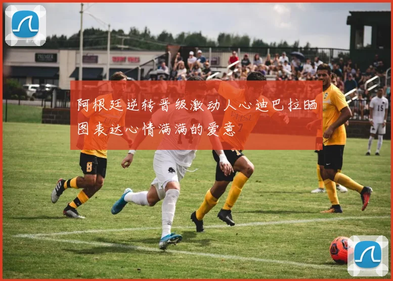 阿根廷逆转晋级激动人心迪巴拉晒图表达心情满满的爱意