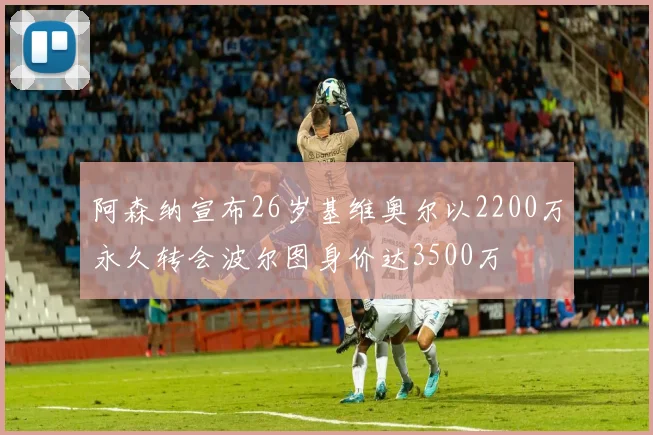 阿森纳宣布26岁基维奥尔以2200万永久转会波尔图身价达3500万
