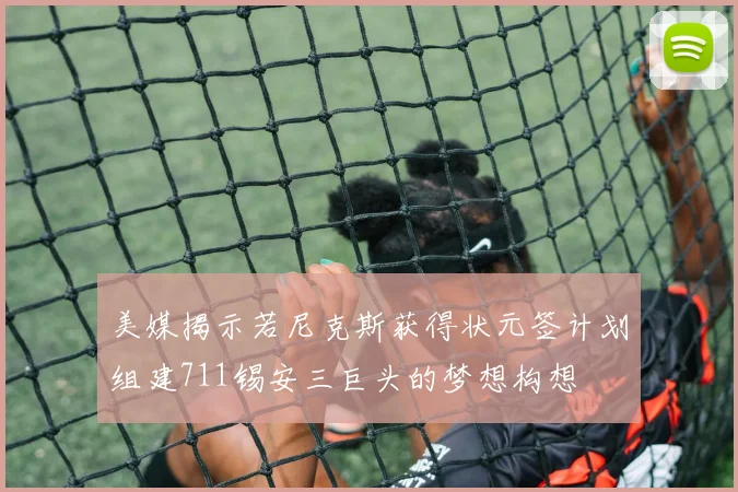 美媒揭示若尼克斯获得状元签计划组建711锡安三巨头的梦想构想