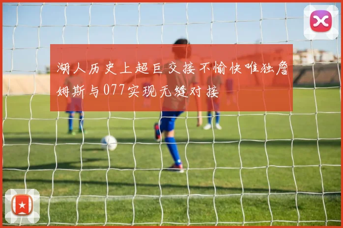 湖人历史上超巨交接不愉快唯独詹姆斯与077实现无缝对接