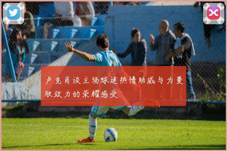 卢克肖谈主场球迷热情助威与为曼联效力的荣耀感受