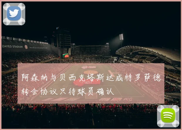 阿森纳与贝西克塔斯达成特罗萨德转会协议只待球员确认