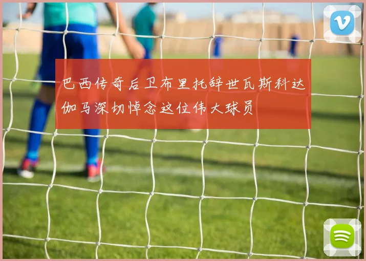 巴西传奇后卫布里托辞世瓦斯科达伽马深切悼念这位伟大球员