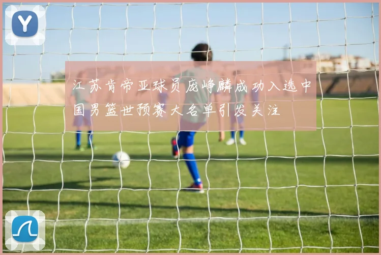 江苏肯帝亚球员庞峥麟成功入选中国男篮世预赛大名单引发关注