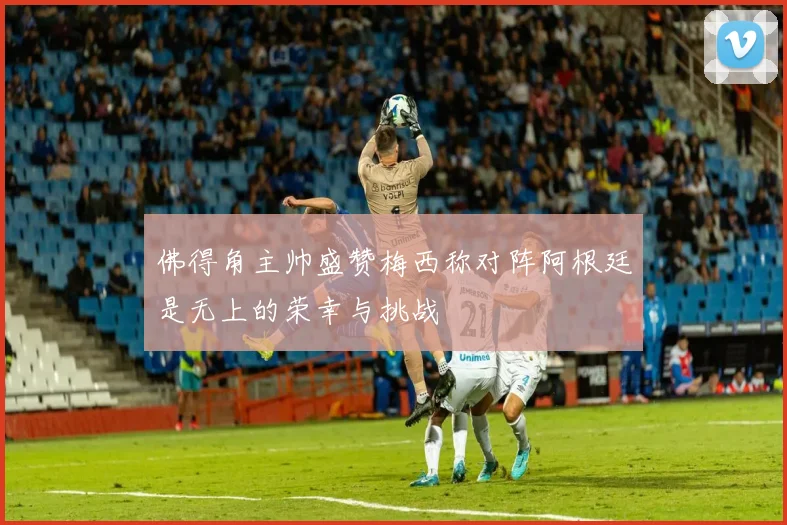 佛得角主帅盛赞梅西称对阵阿根廷是无上的荣幸与挑战