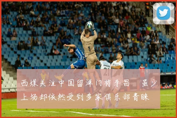西媒关注中国留洋门将李昌祎虽少上场却依然受到多家俱乐部青睐