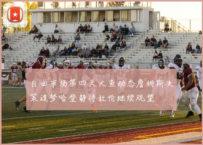 自由市场第四天大鱼动态詹姆斯决策追梦哈登静待杜伦继续观望
