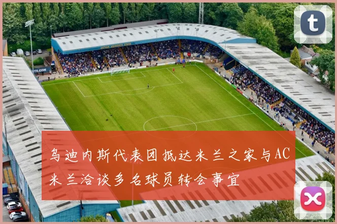 乌迪内斯代表团抵达米兰之家与AC米兰洽谈多名球员转会事宜