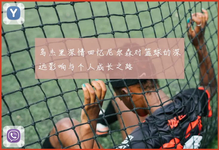 乌杰里深情回忆尼尔森对篮球的深远影响与个人成长之路