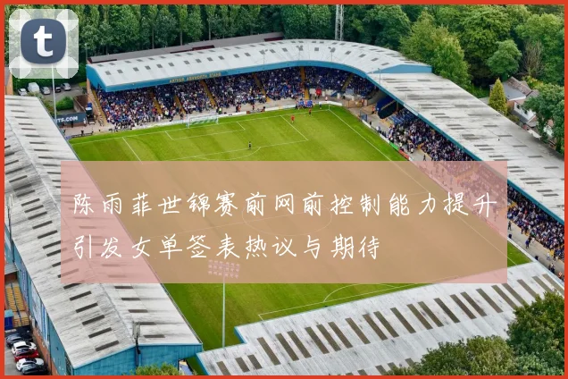 陈雨菲世锦赛前网前控制能力提升引发女单签表热议与期待