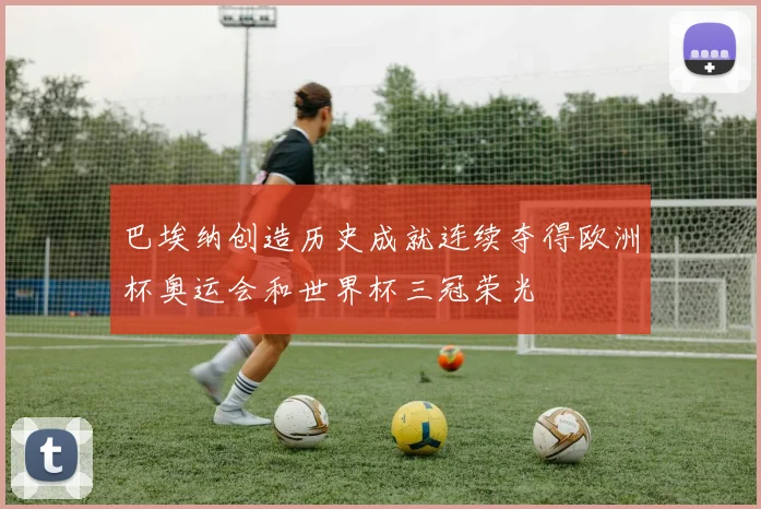 巴埃纳创造历史成就连续夺得欧洲杯奥运会和世界杯三冠荣光